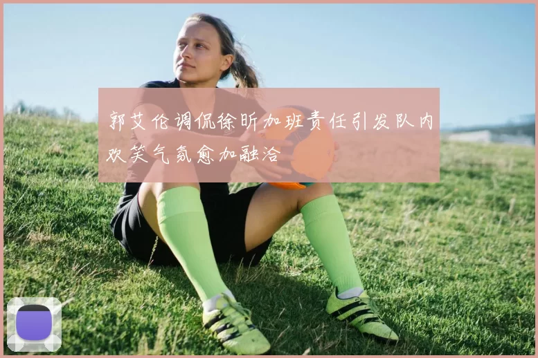 郭艾伦调侃徐昕加班责任引发队内欢笑气氛愈加融洽