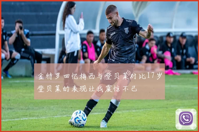 金特罗回忆梅西与登贝莱对比17岁登贝莱的表现让我震惊不已