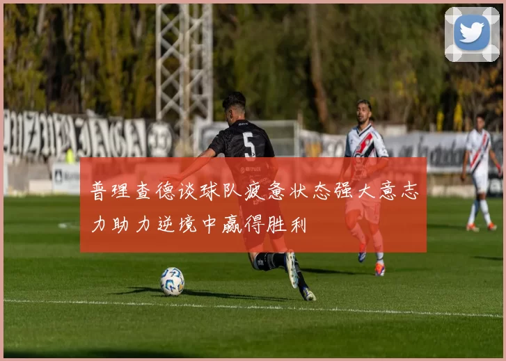 普理查德谈球队疲惫状态强大意志力助力逆境中赢得胜利