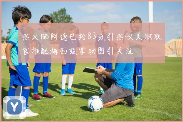 热火晒阿德巴约83分引热议美职联官推配梅西鼓掌动图引关注
