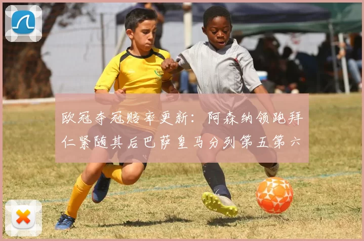 欧冠夺冠赔率更新：阿森纳领跑拜仁紧随其后巴萨皇马分列第五第六位