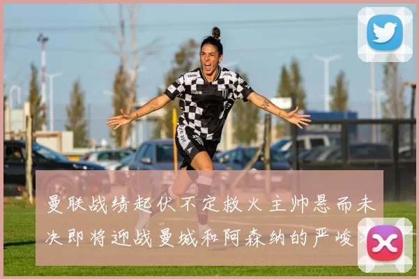 曼联战绩起伏不定救火主帅悬而未决即将迎战曼城和阿森纳的严峻考验