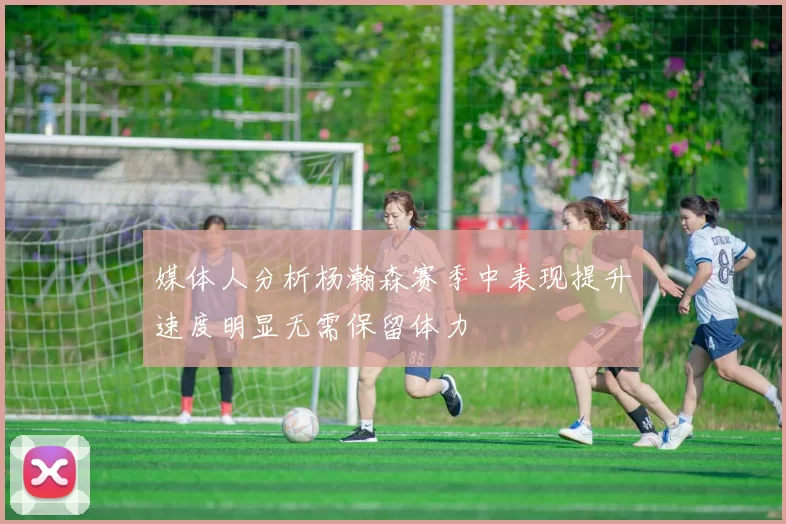 媒体人分析杨瀚森赛季中表现提升速度明显无需保留体力