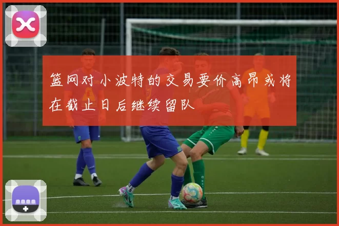 篮网对小波特的交易要价高昂或将在截止日后继续留队
