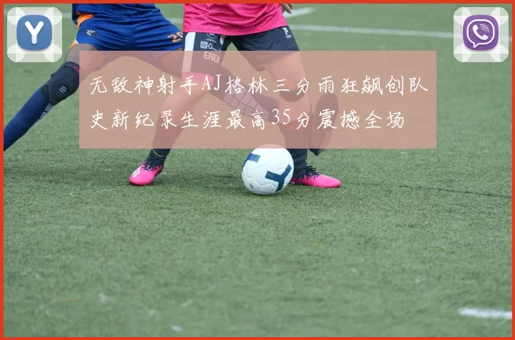 无敌神射手AJ格林三分雨狂飙创队史新纪录生涯最高35分震撼全场
