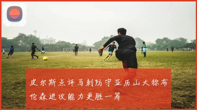 皮尔斯点评马刺防守亚历山大称布伦森进攻能力更胜一筹
