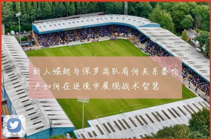 新人崛起与保罗离队有何关系泰伦卢如何在逆境中展现战术智慧
