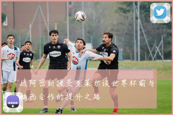 迈阿密新援圣克莱尔谈世界杯前与梅西合作的提升之路