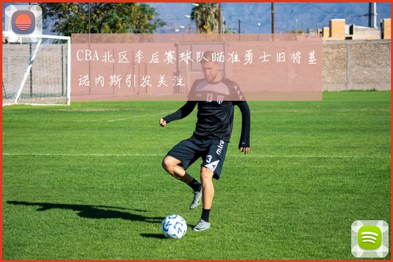 CBA北区季后赛球队瞄准勇士旧将基诺内斯引发关注