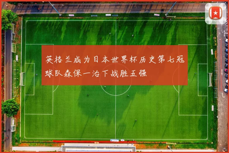 英格兰成为日本世界杯历史第七冠球队森保一治下战胜五强