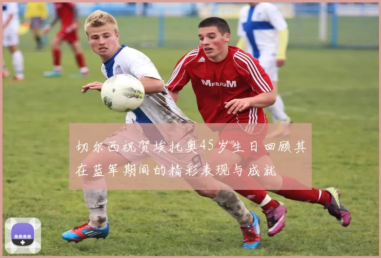 切尔西祝贺埃托奥45岁生日回顾其在蓝军期间的精彩表现与成就