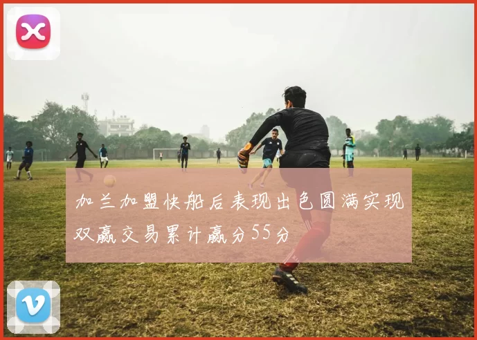 加兰加盟快船后表现出色圆满实现双赢交易累计赢分55分